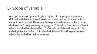 C- Scope of variable
• A scope in any programming is a region of the program where a
defined variable can have its existence and beyond that variable it
cannot be accessed. There are three places where variables can be
declared in C programming language − Inside a function or a block

which is called local variables. Outside of all functions which is

called global variables. In the definition of function parameters

which are called formalparameters.
 