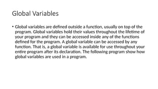 Global Variables
• Global variables are defined outside a function, usually on top of the
program. Global variables hold their values throughout the lifetime of
your program and they can be accessed inside any of the functions
defined for the program. A global variable can be accessed by any
function. That is, a global variable is available for use throughout your
entire program after its declaration. The following program show how
global variables are used in a program.
 