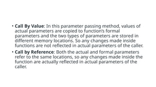 • Call By Value: In this parameter passing method, values of
actual parameters are copied to function’s formal
parameters and the two types of parameters are stored in
different memory locations. So any changes made inside
functions are not reflected in actual parameters of the caller.
• Call by Reference: Both the actual and formal parameters
refer to the same locations, so any changes made inside the
function are actually reflected in actual parameters of the
caller.
 