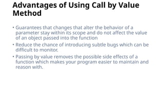 Advantages of Using Call by Value
Method
• Guarantees that changes that alter the behavior of a
parameter stay within its scope and do not affect the value
of an object passed into the function
• Reduce the chance of introducing subtle bugs which can be
difficult to monitor.
• Passing by value removes the possible side effects of a
function which makes your program easier to maintain and
reason with.
 