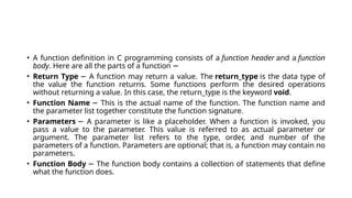 • A function definition in C programming consists of a function header and a function
body. Here are all the parts of a function −
• Return Type A function may return a value. The
− return_type is the data type of
the value the function returns. Some functions perform the desired operations
without returning a value. In this case, the return_type is the keyword void.
• Function Name This is the actual name of the function. The function name and
−
the parameter list together constitute the function signature.
• Parameters A parameter is like a placeholder. When a function is invoked, you
−
pass a value to the parameter. This value is referred to as actual parameter or
argument. The parameter list refers to the type, order, and number of the
parameters of a function. Parameters are optional; that is, a function may contain no
parameters.
• Function Body The function body contains a collection of statements that define
−
what the function does.
 