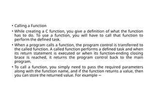 • Calling a Function
• While creating a C function, you give a definition of what the function
has to do. To use a function, you will have to call that function to
perform the defined task.
• When a program calls a function, the program control is transferred to
the called function. A called function performs a defined task and when
its return statement is executed or when its function-ending closing
brace is reached, it returns the program control back to the main
program.
• To call a function, you simply need to pass the required parameters
along with the function name, and if the function returns a value, then
you can store the returned value. For example −
 