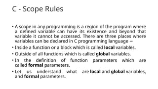 C - Scope Rules
• A scope in any programming is a region of the program where
a defined variable can have its existence and beyond that
variable it cannot be accessed. There are three places where
variables can be declared in C programming language −
• Inside a function or a block which is called local variables.
• Outside of all functions which is called global variables.
• In the definition of function parameters which are
called formal parameters.
• Let us understand what are local and global variables,
and formal parameters.
 