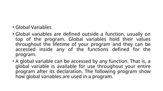 • Global Variables
• Global variables are defined outside a function, usually on
top of the program. Global variables hold their values
throughout the lifetime of your program and they can be
accessed inside any of the functions defined for the
program.
• A global variable can be accessed by any function. That is, a
global variable is available for use throughout your entire
program after its declaration. The following program show
how global variables are used in a program.
 