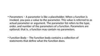 • Parameters − A parameter is like a placeholder. When a function is
invoked, you pass a value to the parameter. This value is referred to as
actual parameter or argument. The parameter list refers to the type,
order, and number of the parameters of a function. Parameters are
optional; that is, a function may contain no parameters.
• Function Body − The function body contains a collection of
statements that define what the function does.
 