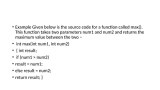 • Example Given below is the source code for a function called max().
This function takes two parameters num1 and num2 and returns the
maximum value between the two −
• int max(int num1, int num2)
• { int result;
• if (num1 > num2)
• result = num1;
• else result = num2;
• return result; }
 
