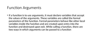 Function Arguments
• If a function is to use arguments, it must declare variables that accept
the values of the arguments. These variables are called the formal
parameters of the function. Formal parameters behave like other local
variables inside the function and are created upon entry into the
function and destroyed upon exit. While calling a function, there are
two ways in which arguments can be passed to a function
 