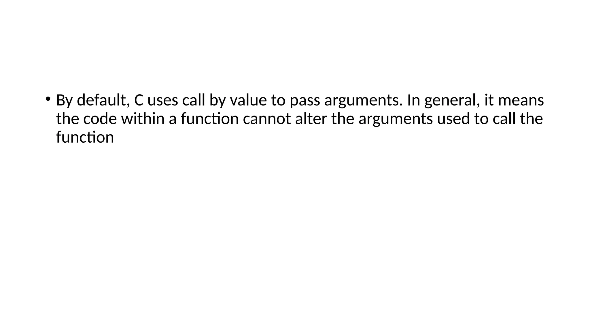• By default, C uses call by value to pass arguments. In general, it means
the code within a function cannot alter the arguments used to call the
function
 