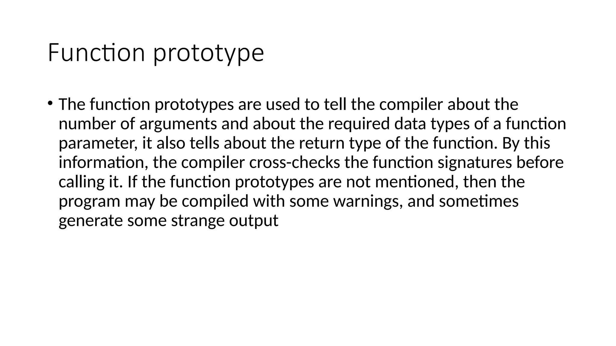 Function prototype
• The function prototypes are used to tell the compiler about the
number of arguments and about the required data types of a function
parameter, it also tells about the return type of the function. By this
information, the compiler cross-checks the function signatures before
calling it. If the function prototypes are not mentioned, then the
program may be compiled with some warnings, and sometimes
generate some strange output
 