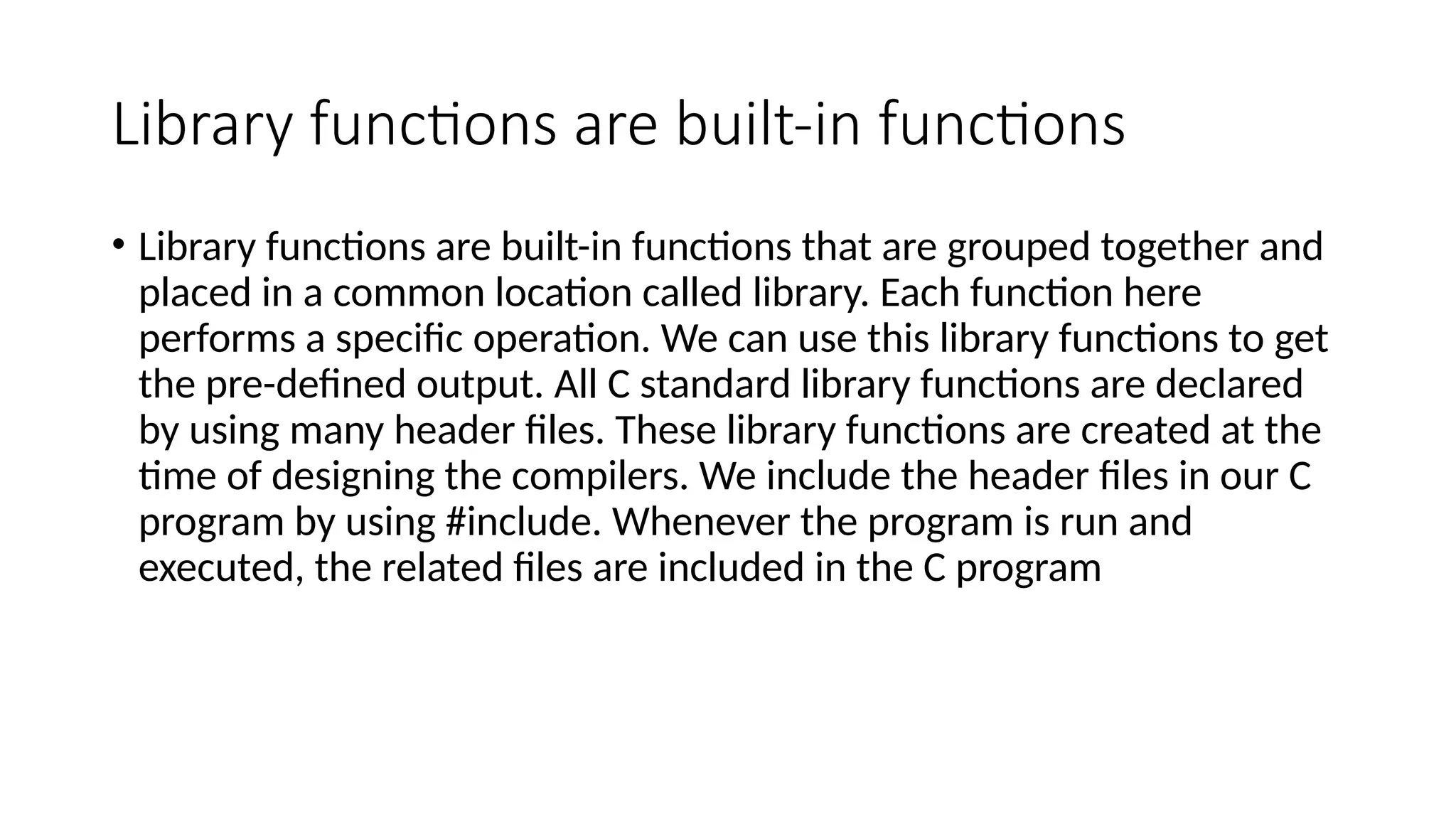 Library functions are built-in functions
• Library functions are built-in functions that are grouped together and
placed in a common location called library. Each function here
performs a specific operation. We can use this library functions to get
the pre-defined output. All C standard library functions are declared
by using many header files. These library functions are created at the
time of designing the compilers. We include the header files in our C
program by using #include. Whenever the program is run and
executed, the related files are included in the C program
 
