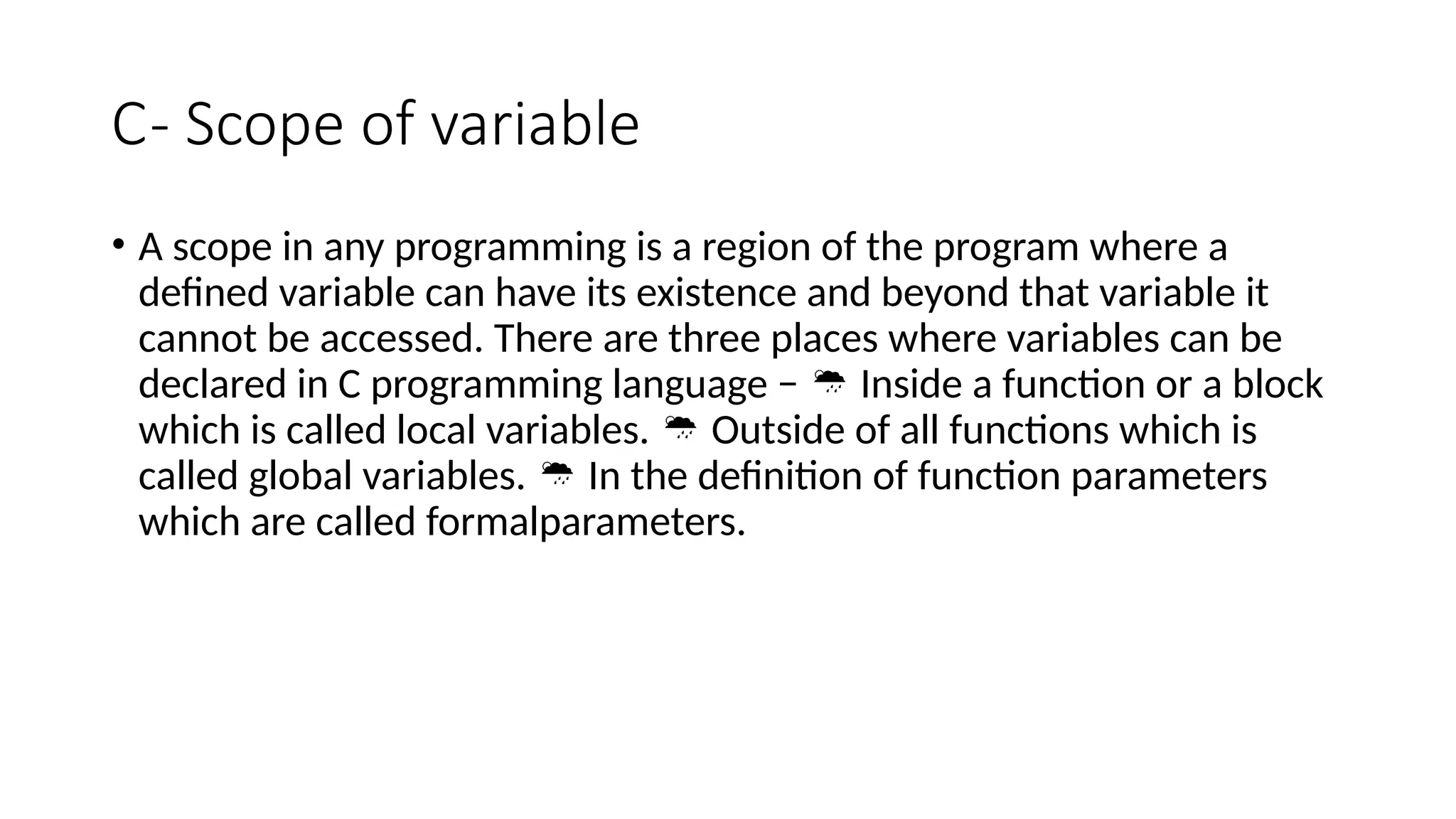C- Scope of variable
• A scope in any programming is a region of the program where a
defined variable can have its existence and beyond that variable it
cannot be accessed. There are three places where variables can be
declared in C programming language − Inside a function or a block

which is called local variables. Outside of all functions which is

called global variables. In the definition of function parameters

which are called formalparameters.
 