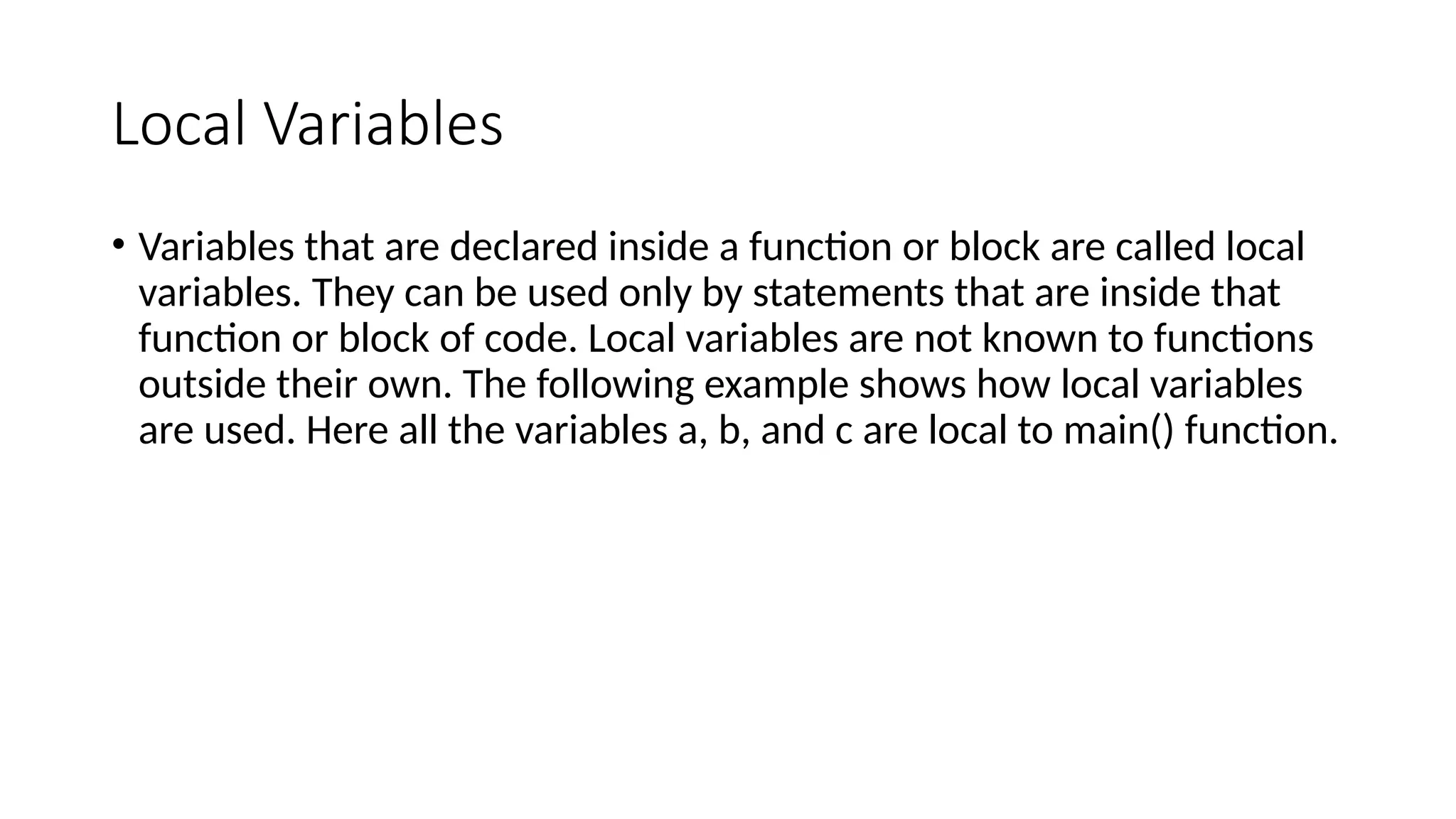 Local Variables
• Variables that are declared inside a function or block are called local
variables. They can be used only by statements that are inside that
function or block of code. Local variables are not known to functions
outside their own. The following example shows how local variables
are used. Here all the variables a, b, and c are local to main() function.
 