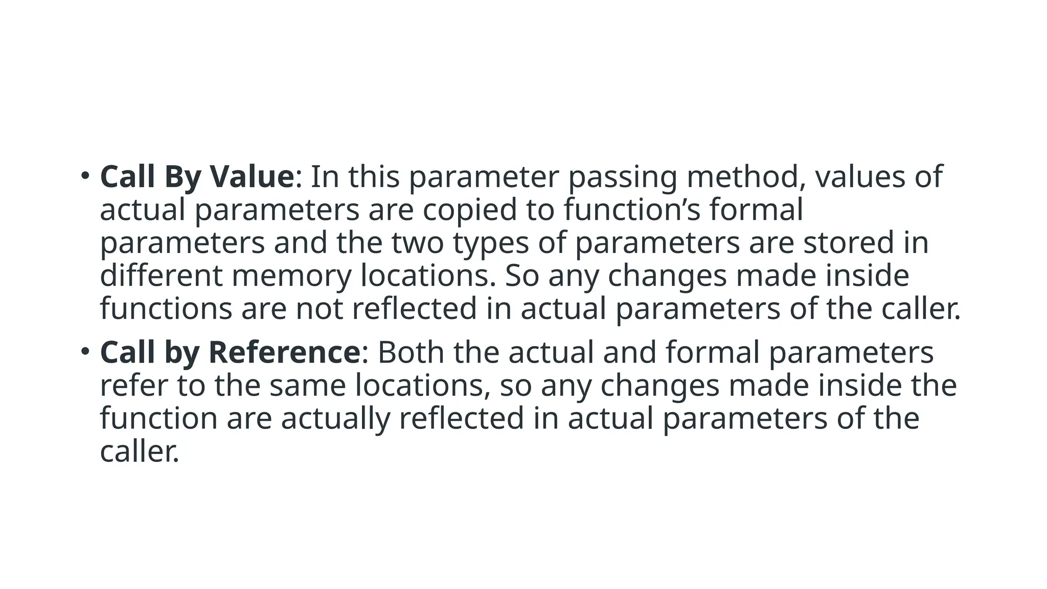 • Call By Value: In this parameter passing method, values of
actual parameters are copied to function’s formal
parameters and the two types of parameters are stored in
different memory locations. So any changes made inside
functions are not reflected in actual parameters of the caller.
• Call by Reference: Both the actual and formal parameters
refer to the same locations, so any changes made inside the
function are actually reflected in actual parameters of the
caller.
 