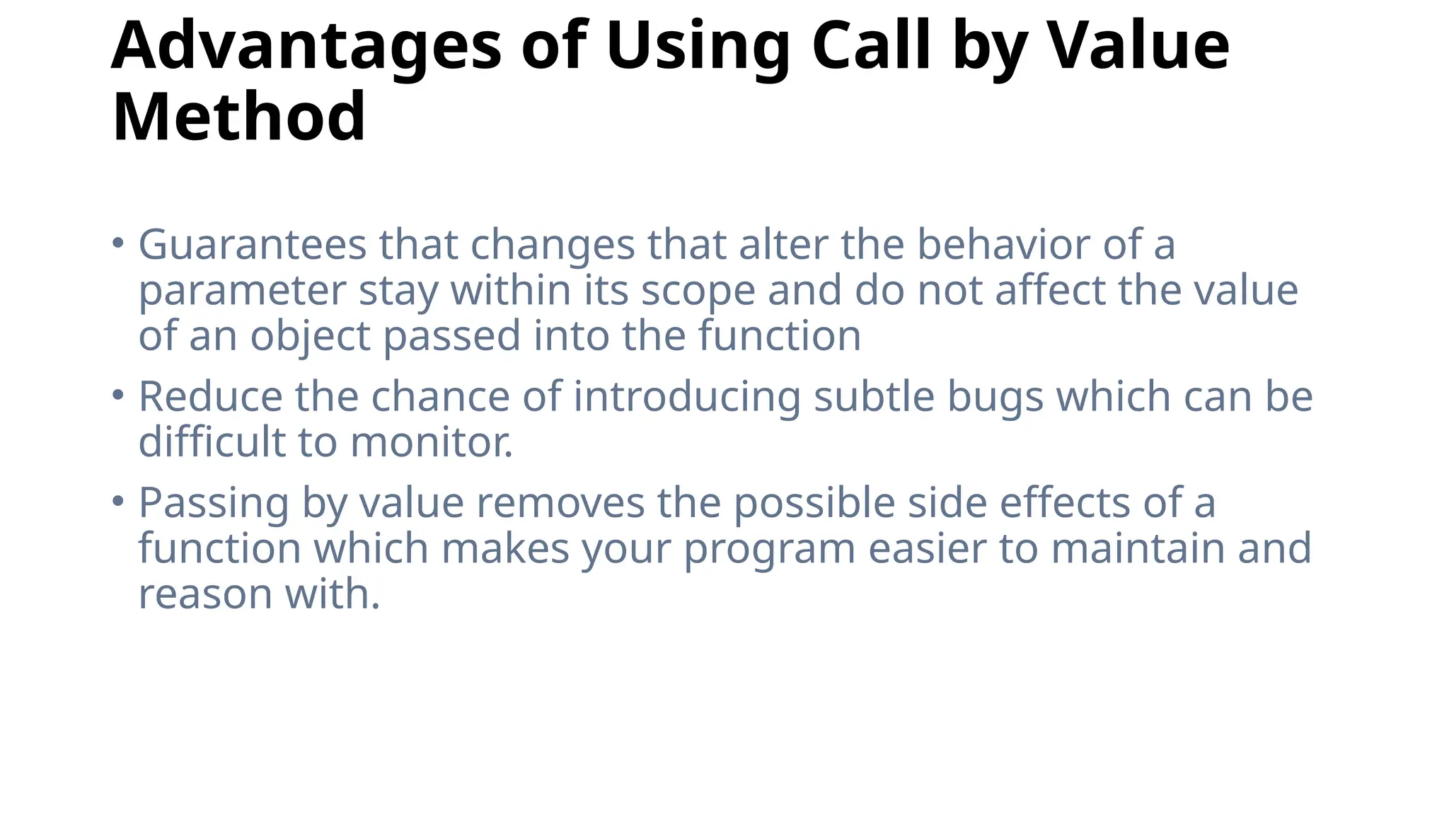Advantages of Using Call by Value
Method
• Guarantees that changes that alter the behavior of a
parameter stay within its scope and do not affect the value
of an object passed into the function
• Reduce the chance of introducing subtle bugs which can be
difficult to monitor.
• Passing by value removes the possible side effects of a
function which makes your program easier to maintain and
reason with.
 