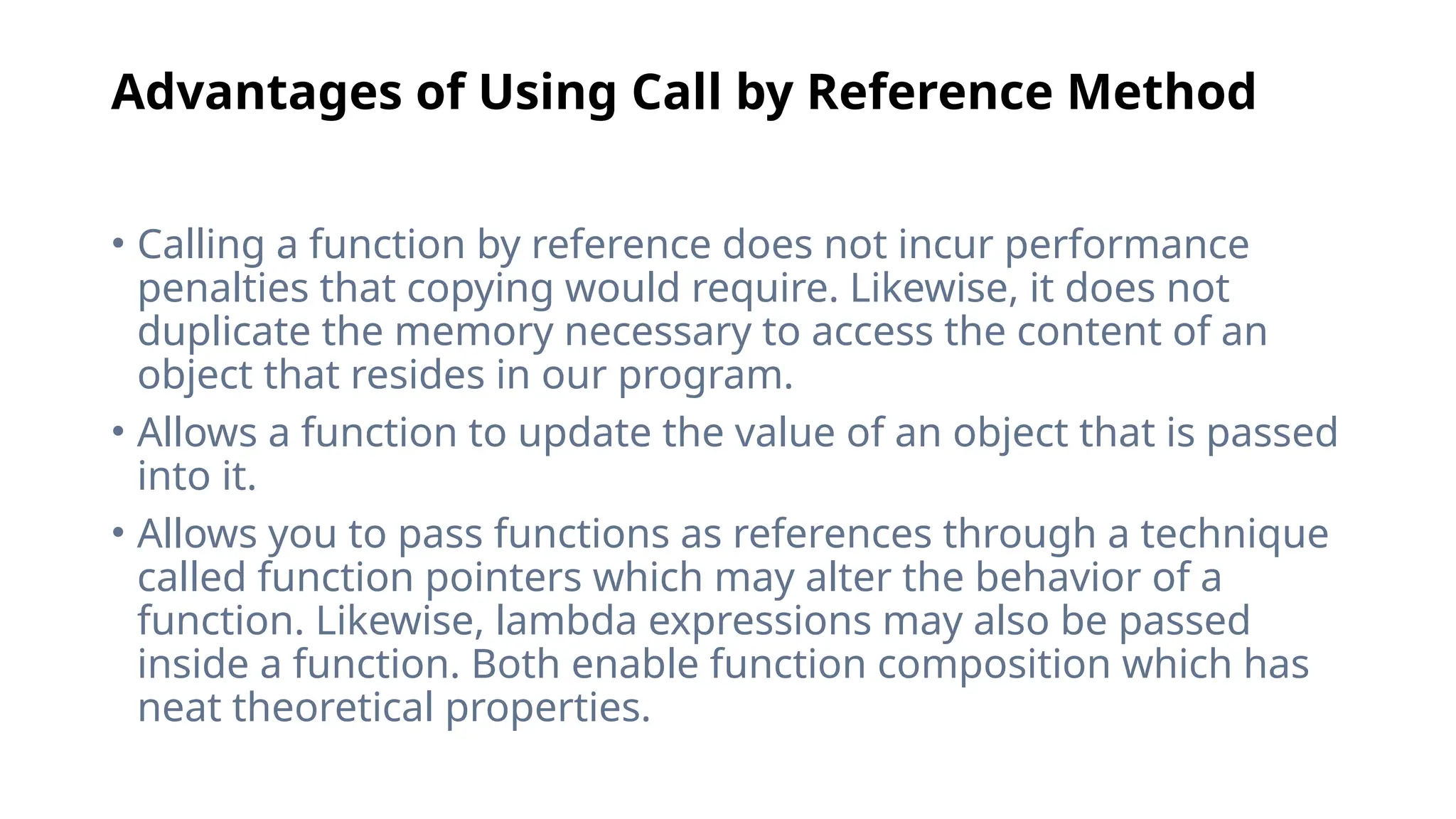 Advantages of Using Call by Reference Method
• Calling a function by reference does not incur performance
penalties that copying would require. Likewise, it does not
duplicate the memory necessary to access the content of an
object that resides in our program.
• Allows a function to update the value of an object that is passed
into it.
• Allows you to pass functions as references through a technique
called function pointers which may alter the behavior of a
function. Likewise, lambda expressions may also be passed
inside a function. Both enable function composition which has
neat theoretical properties.
 