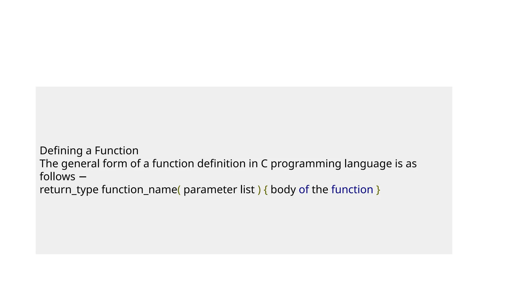 Defining a Function
The general form of a function definition in C programming language is as
follows −
return_type function_name( parameter list ) { body of the function }
 