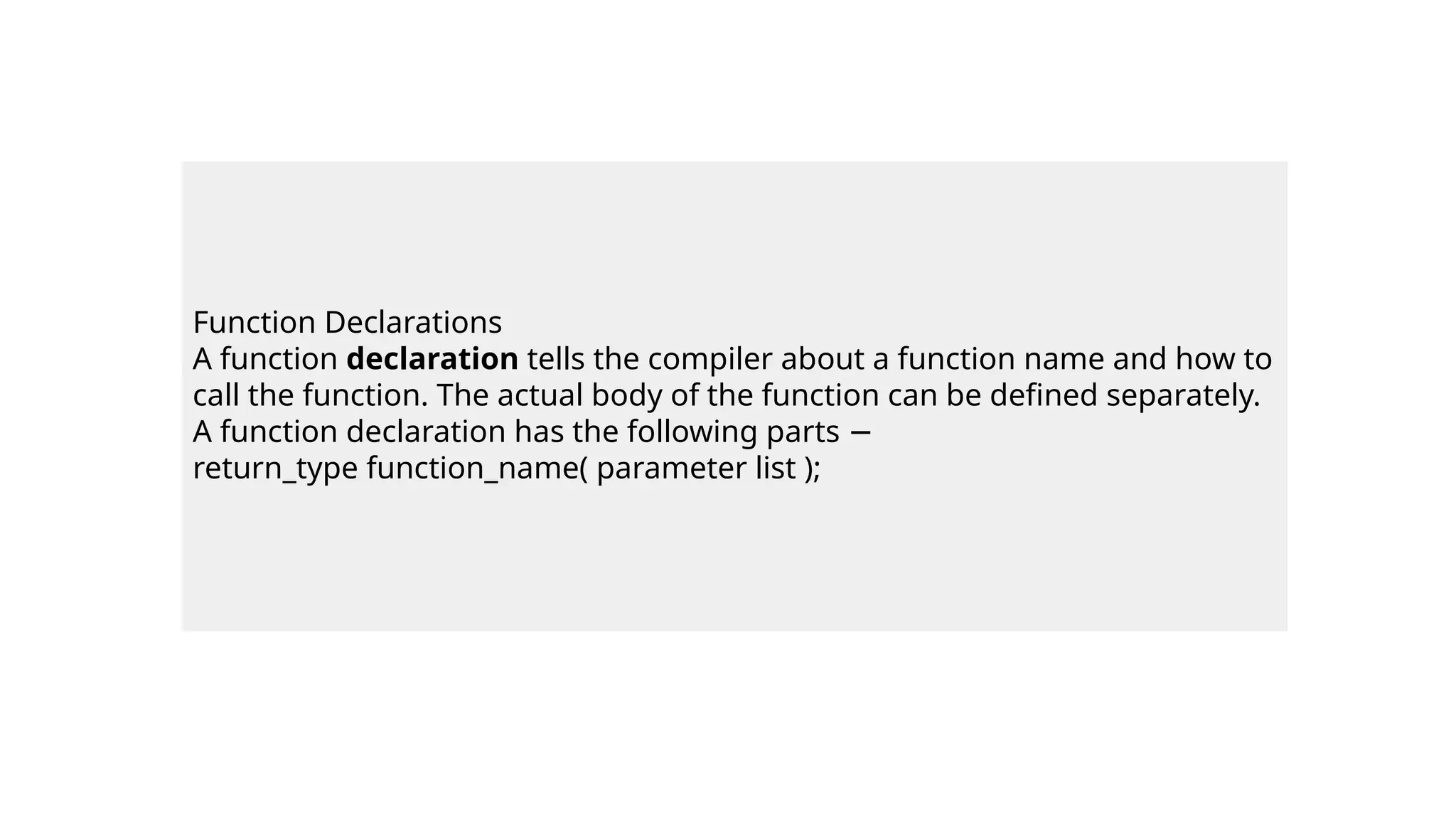 Function Declarations
A function declaration tells the compiler about a function name and how to
call the function. The actual body of the function can be defined separately.
A function declaration has the following parts −
return_type function_name( parameter list );
 