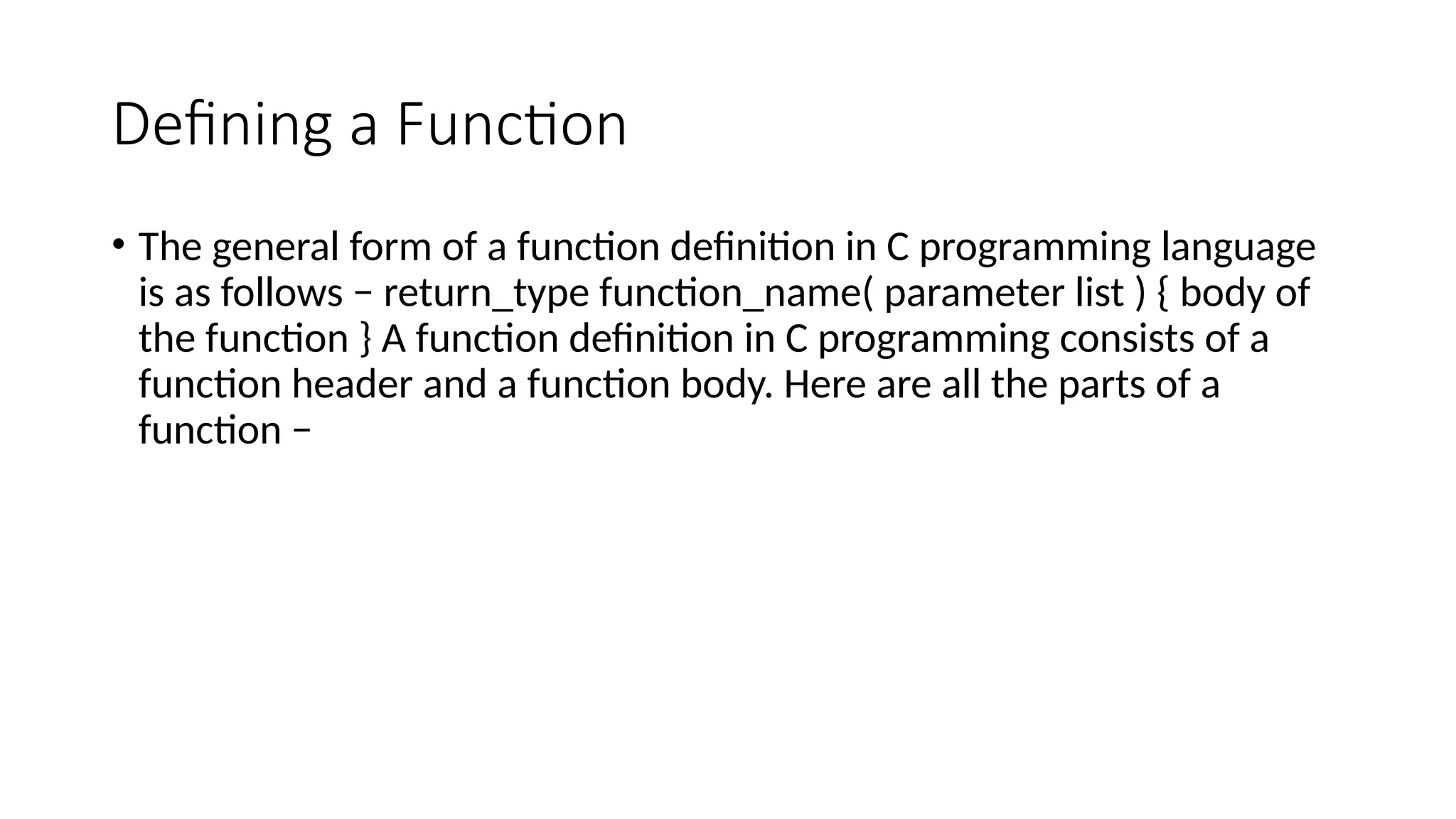 Defining a Function
• The general form of a function definition in C programming language
is as follows − return_type function_name( parameter list ) { body of
the function } A function definition in C programming consists of a
function header and a function body. Here are all the parts of a
function −
 