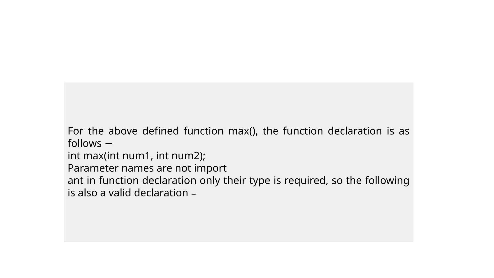 For the above defined function max(), the function declaration is as
follows −
int max(int num1, int num2);
Parameter names are not import
ant in function declaration only their type is required, so the following
is also a valid declaration −
 