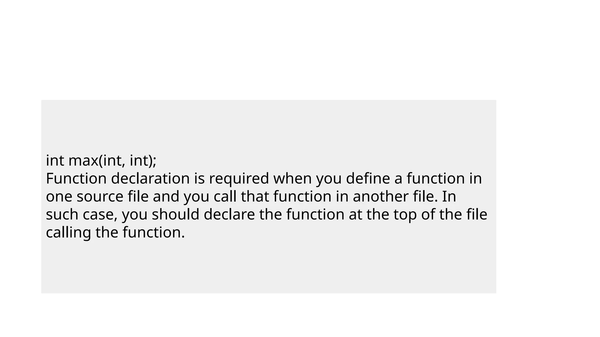 int max(int, int);
Function declaration is required when you define a function in
one source file and you call that function in another file. In
such case, you should declare the function at the top of the file
calling the function.
 