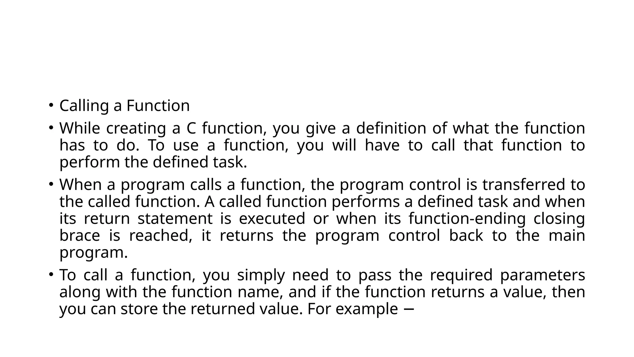 • Calling a Function
• While creating a C function, you give a definition of what the function
has to do. To use a function, you will have to call that function to
perform the defined task.
• When a program calls a function, the program control is transferred to
the called function. A called function performs a defined task and when
its return statement is executed or when its function-ending closing
brace is reached, it returns the program control back to the main
program.
• To call a function, you simply need to pass the required parameters
along with the function name, and if the function returns a value, then
you can store the returned value. For example −
 