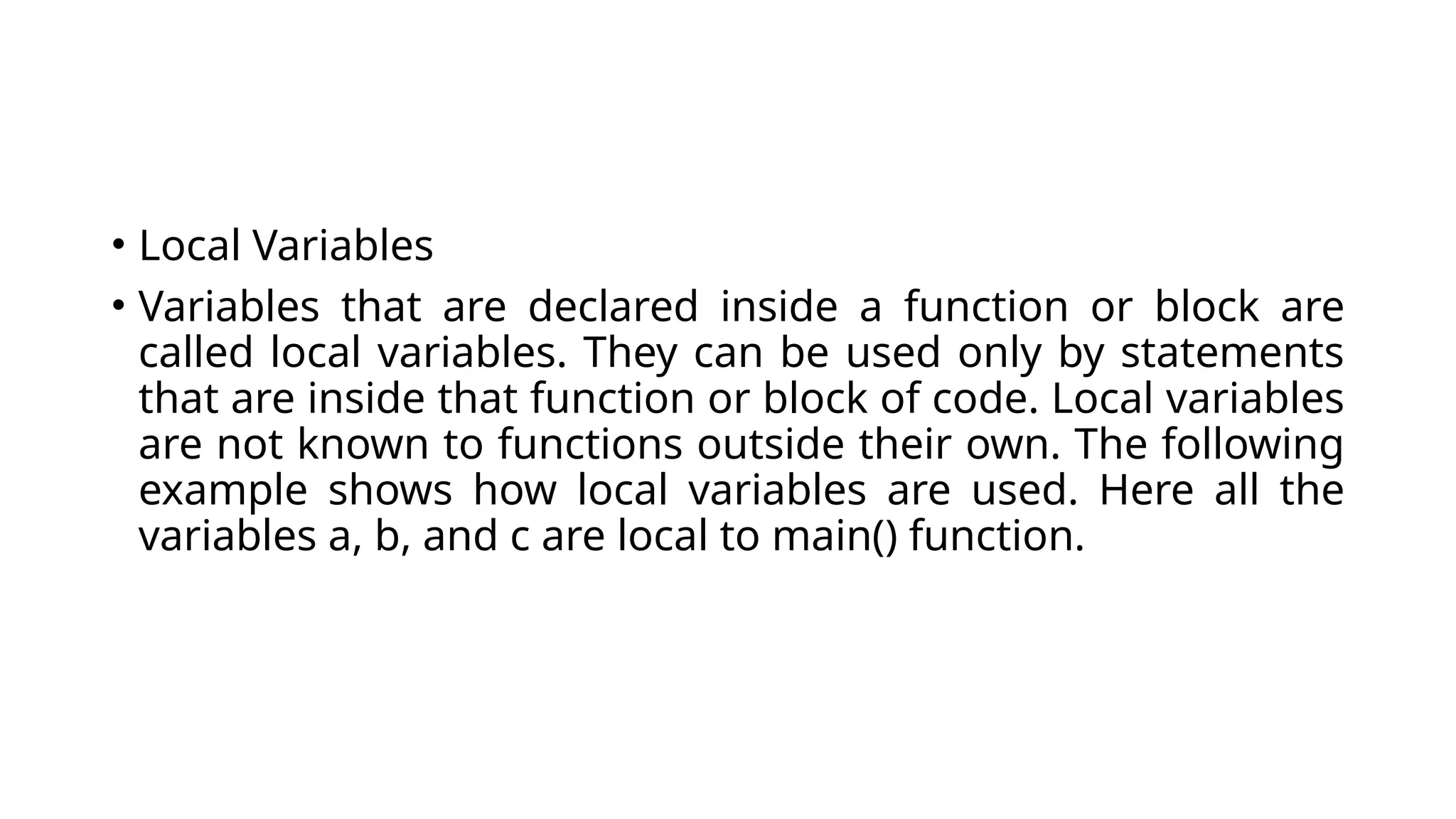 • Local Variables
• Variables that are declared inside a function or block are
called local variables. They can be used only by statements
that are inside that function or block of code. Local variables
are not known to functions outside their own. The following
example shows how local variables are used. Here all the
variables a, b, and c are local to main() function.
 