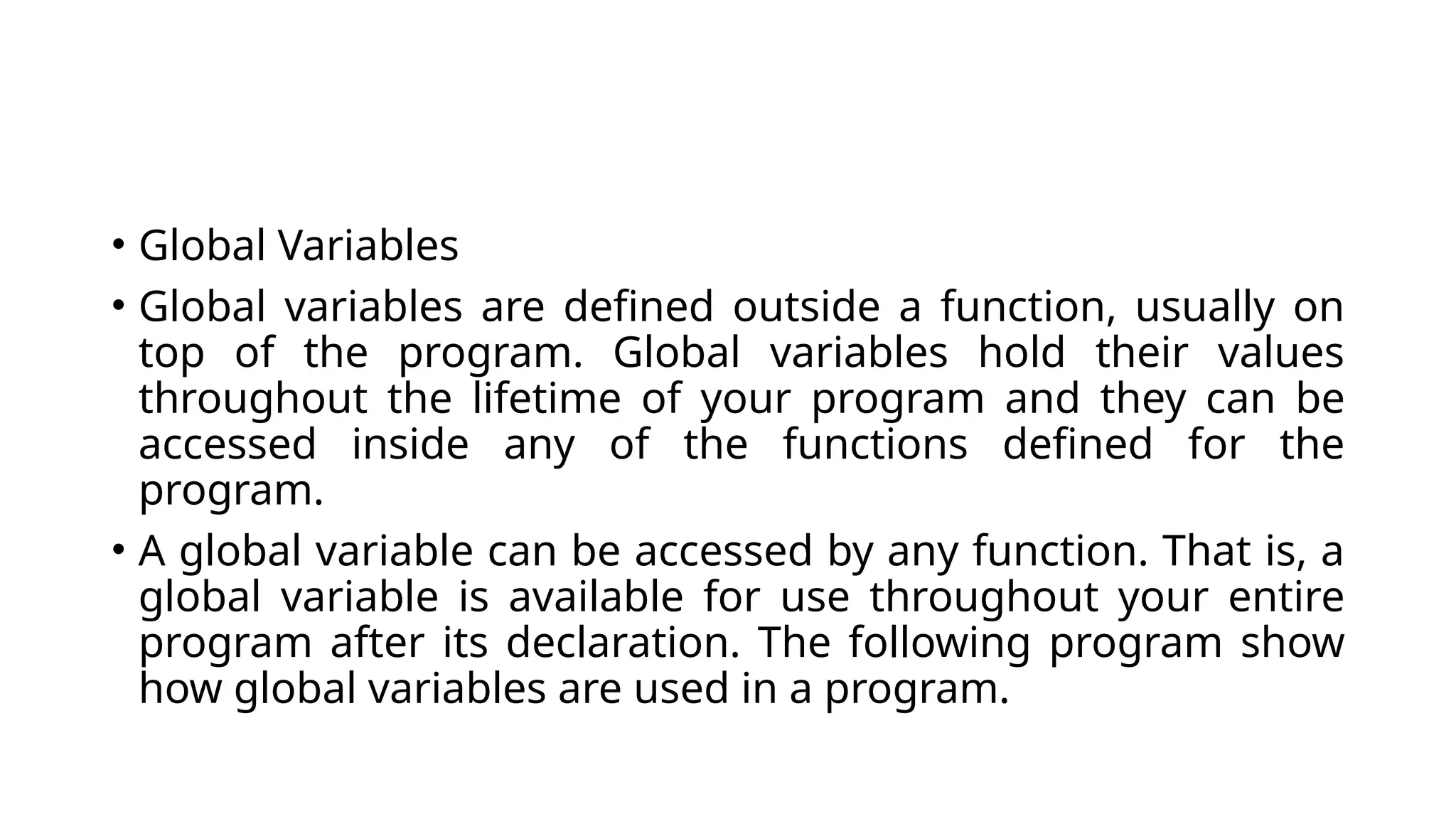 • Global Variables
• Global variables are defined outside a function, usually on
top of the program. Global variables hold their values
throughout the lifetime of your program and they can be
accessed inside any of the functions defined for the
program.
• A global variable can be accessed by any function. That is, a
global variable is available for use throughout your entire
program after its declaration. The following program show
how global variables are used in a program.
 
