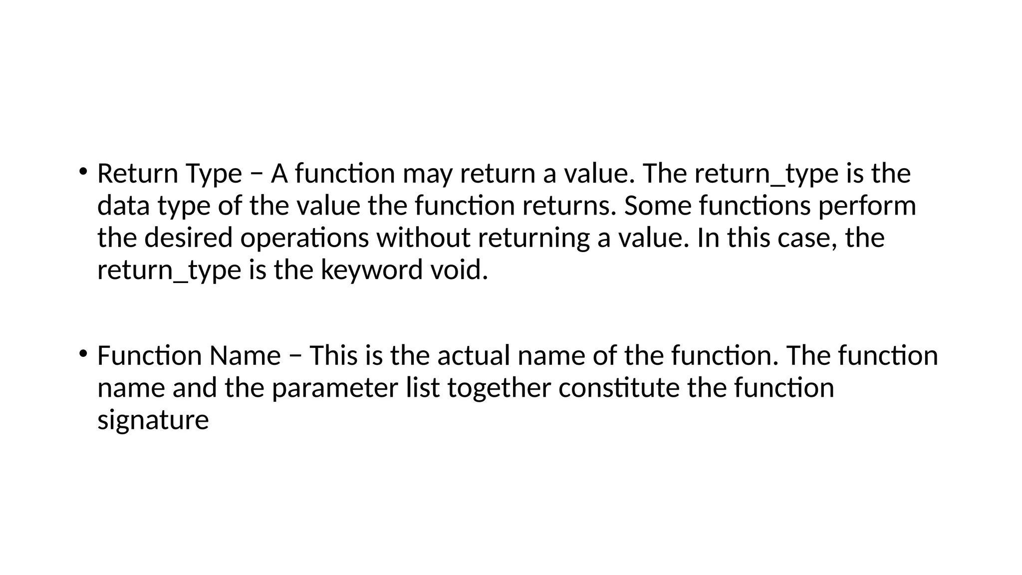 • Return Type − A function may return a value. The return_type is the
data type of the value the function returns. Some functions perform
the desired operations without returning a value. In this case, the
return_type is the keyword void.
• Function Name − This is the actual name of the function. The function
name and the parameter list together constitute the function
signature
 