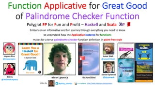 Function Applicative for Great Good
of Palindrome Checker Function
Embark on an informative and fun journey through everything you need to know
to understand how the Applicative instance for functions
makes for a terse palindrome checker function definition in point-free style
Miran Lipovača
Amar Shah
@amar47shah
Daniel Spiewak
@djspiewak
Impure Pics
@impurepics
Ἑκάτη
@TechnoEmpress
Richard Bird
Polyglot FP for Fun and Profit – Haskell and Scala
@philip_schwarzslides by https://www.slideshare.net/pjschwarz
 