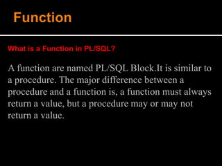 What is a Function in PL/SQL?
A function are named PL/SQL Block.It is similar to
a procedure. The major difference between a
procedure and a function is, a function must always
return a value, but a procedure may or may not
return a value.
 