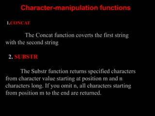Character-manipulation functions
1.CONCAT
The Concat function coverts the first string
with the second string
2. SUBSTR
The Substr function returns specified characters
from character value starting at position m and n
characters long. If you omit n, all characters starting
from position m to the end are returned.
 