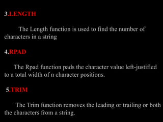 3.LENGTH
The Length function is used to find the number of
characters in a string
4.RPAD
The Rpad function pads the character value left-justified
to a total width of n character positions.
5.TRIM
The Trim function removes the leading or trailing or both
the characters from a string.
 
