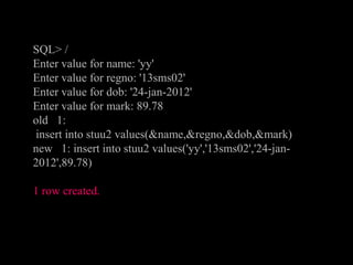 SQL> /
Enter value for name: 'yy'
Enter value for regno: '13sms02'
Enter value for dob: '24-jan-2012'
Enter value for mark: 89.78
old 1:
insert into stuu2 values(&name,&regno,&dob,&mark)
new 1: insert into stuu2 values('yy','13sms02','24-jan-
2012',89.78)
1 row created.
 