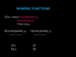 NUMERIC FUNCTIONS
SQL> select round(mark,1),
trunc(mark,1)
from stu1;
ROUND(MARK,1) TRUNC(MARK,1)
------------- -------------
78.2 78
89.3 89
 
