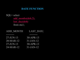 DATE FUNCTION
SQL> select
add_months(dob,2),
last_day(dob)
from stu1;
ADD_MONTH LAST_DAY(
--------- ---------
27-JUN-13 30-APR-13
20-MAR-12 31-JAN-12
27-JUN-13 30-APR-13
24-MAR-12 31-JAN-12
 