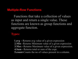 Multiple-Row Functions
Functions that take a collection of values
as input and return a single value. These
functions are known as group functions and
aggregate function.
Types:
1.avg - Returns avg value of a given expression
2.Min - Returns Minimum value of a given expression
3.Max - Returns Maximum value of a given expression.
4.Sum - Returns total or sum of the expr.
5.count-Counts the no of values present in a column.
 