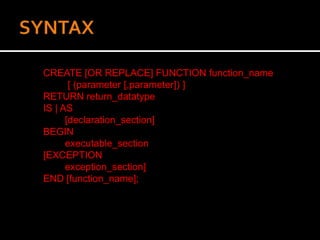 CREATE [OR REPLACE] FUNCTION function_name
[ (parameter [,parameter]) ]
RETURN return_datatype
IS | AS
[declaration_section]
BEGIN
executable_section
[EXCEPTION
exception_section]
END [function_name];
 