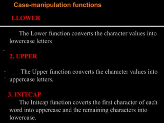 1.LOWER
The Lower function converts the character values into
lowercase letters
.
2. UPPER
The Upper function converts the character values into
uppercase letters.
3. INITCAP
The Initcap function coverts the first character of each
word into uppercase and the remaining characters into
lowercase.
.
.
 