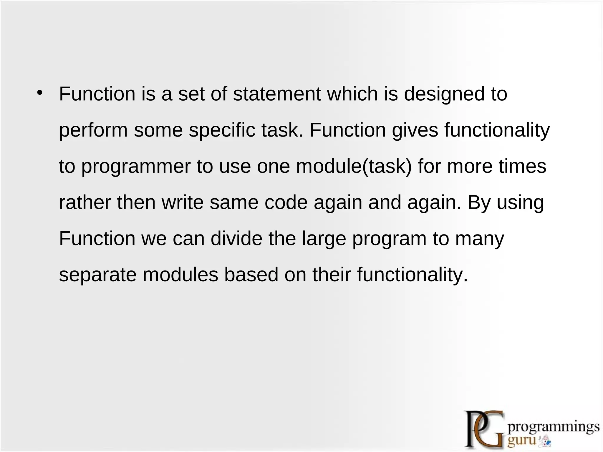 • Function is a set of statement which is designed to
perform some specific task. Function gives functionality
to programmer to use one module(task) for more times
rather then write same code again and again. By using
Function we can divide the large program to many
separate modules based on their functionality.
 
