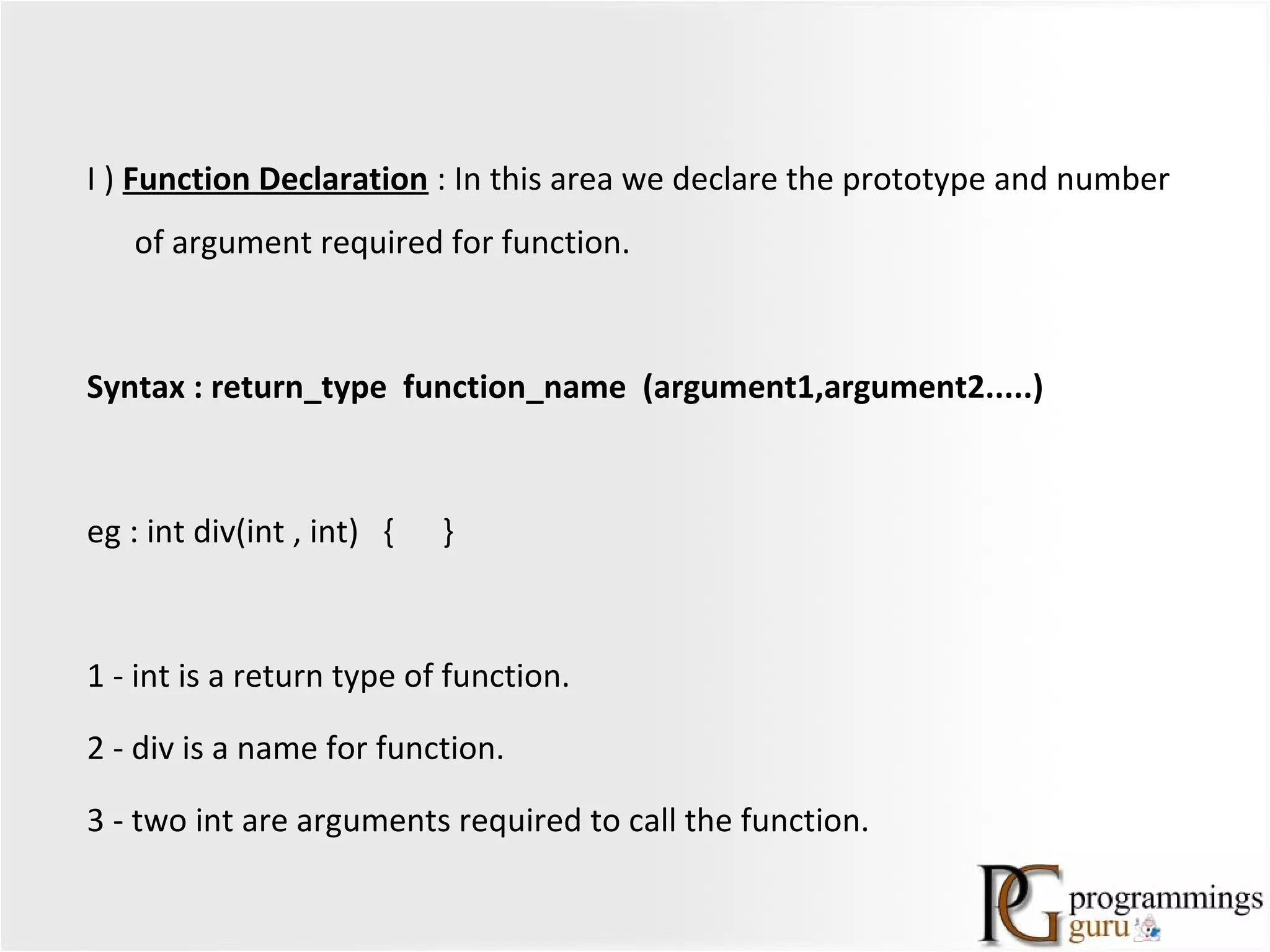 I ) Function Declaration : In this area we declare the prototype and number
of argument required for function.
Syntax : return_type function_name (argument1,argument2.....)
eg : int div(int , int) { }
1 - int is a return type of function.
2 - div is a name for function.
3 - two int are arguments required to call the function.
 