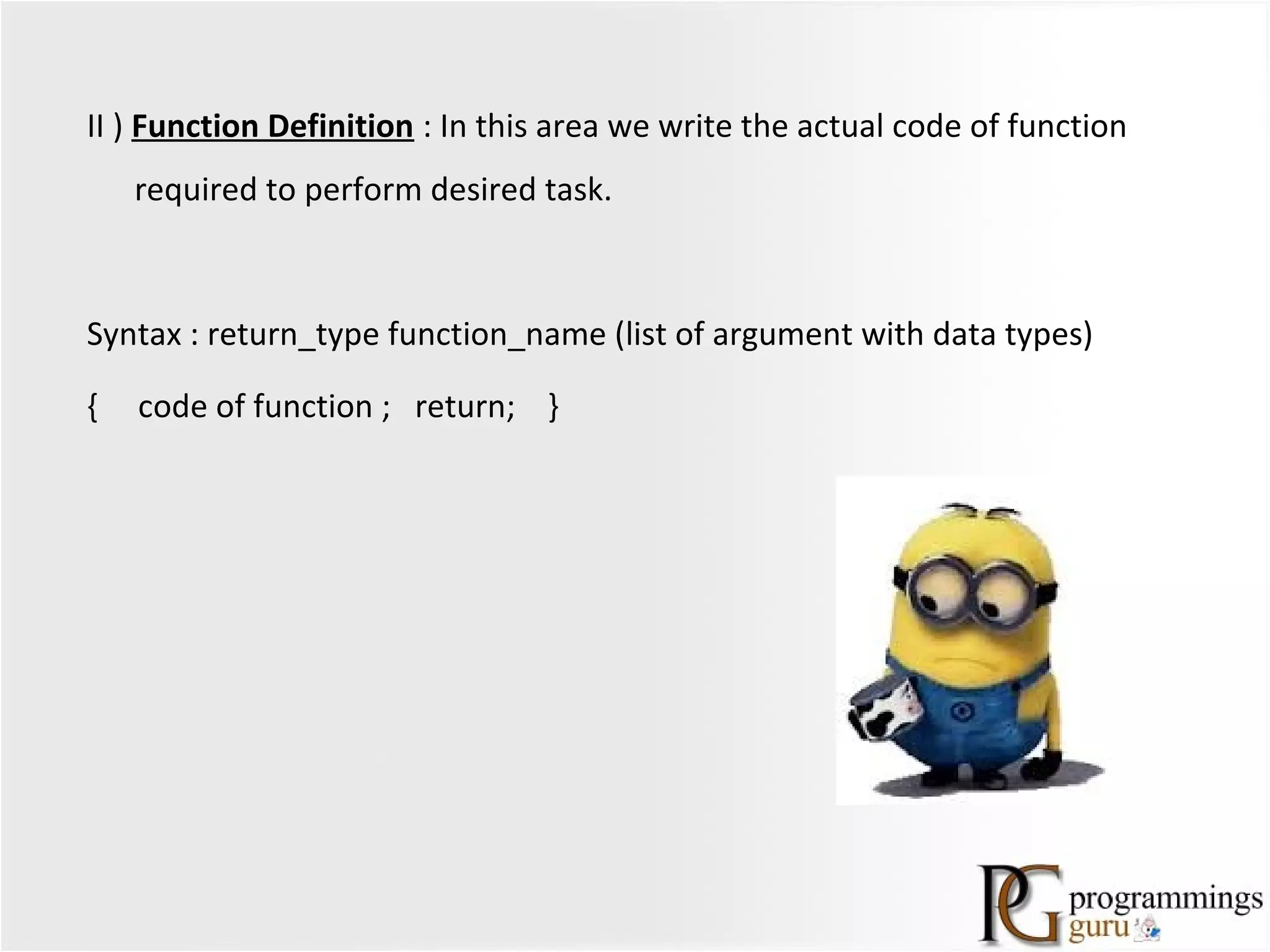II ) Function Definition : In this area we write the actual code of function
required to perform desired task.
Syntax : return_type function_name (list of argument with data types)
{ code of function ; return; }
 