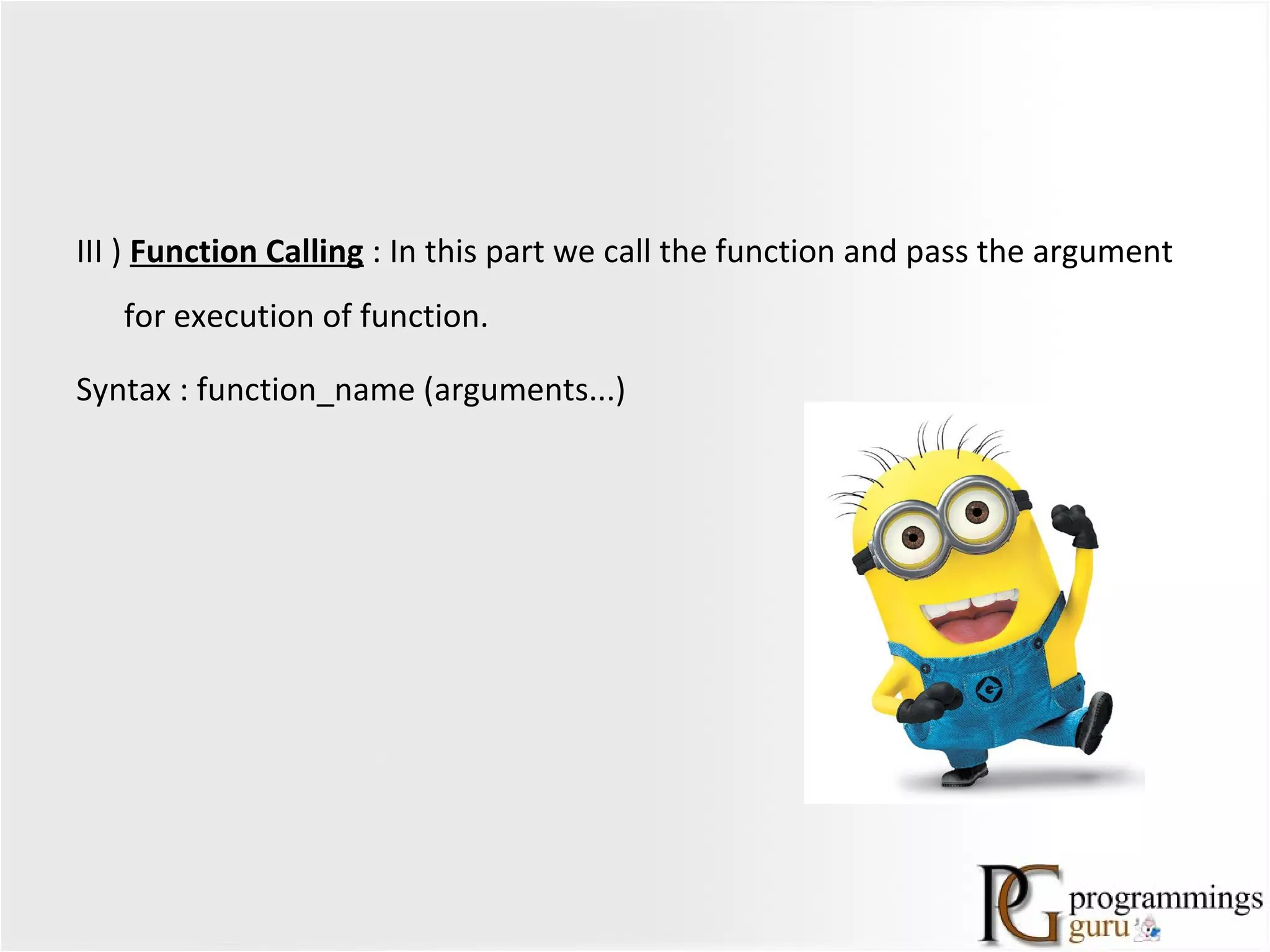 III ) Function Calling : In this part we call the function and pass the argument
for execution of function.
Syntax : function_name (arguments...)
 