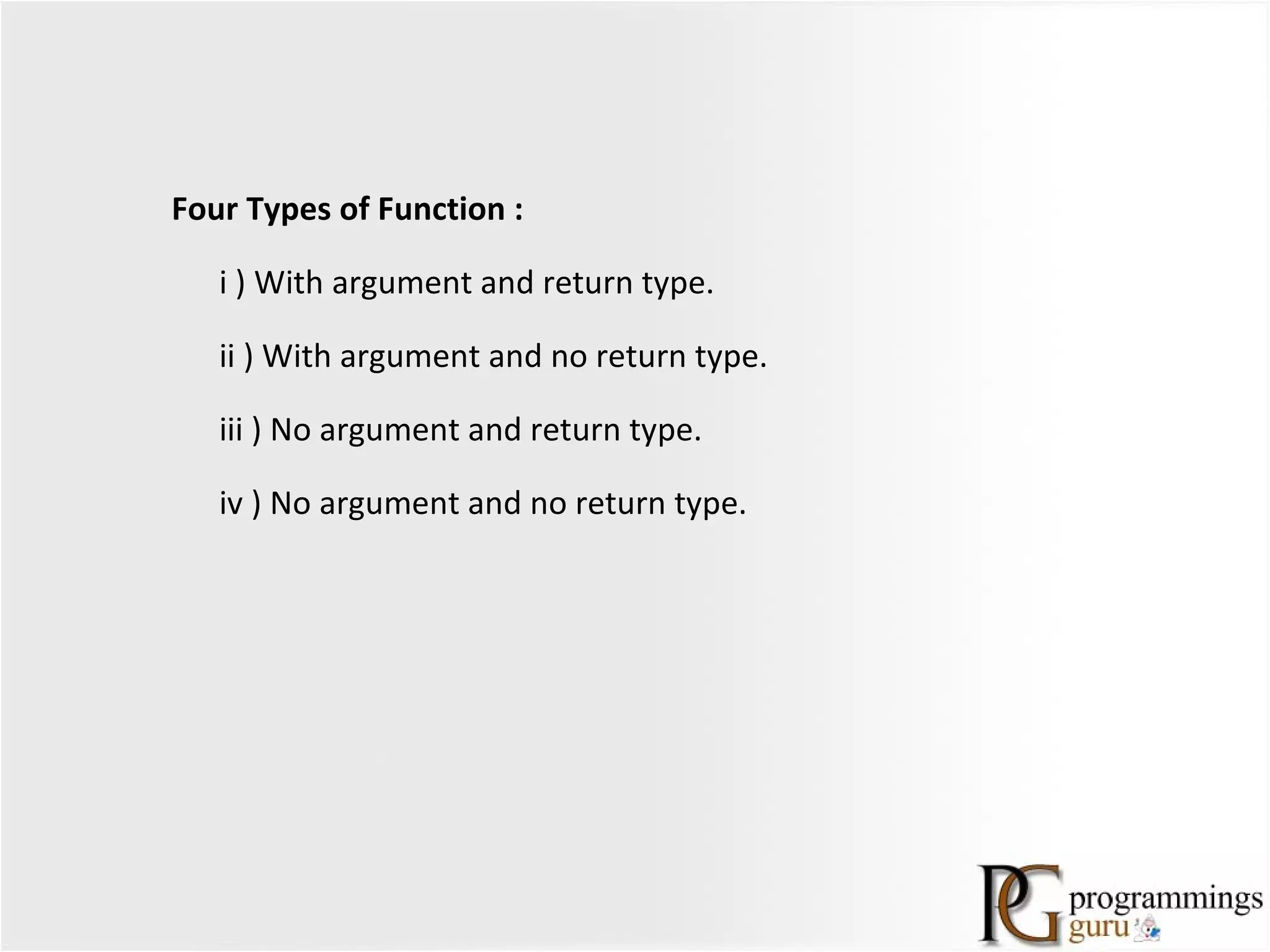 Four Types of Function :
i ) With argument and return type.
ii ) With argument and no return type.
iii ) No argument and return type.
iv ) No argument and no return type.
 