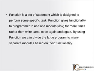 • Function is a set of statement which is designed to
perform some specific task. Function gives functionality
to programmer to use one module(task) for more times
rather then write same code again and again. By using
Function we can divide the large program to many
separate modules based on their functionality.
 