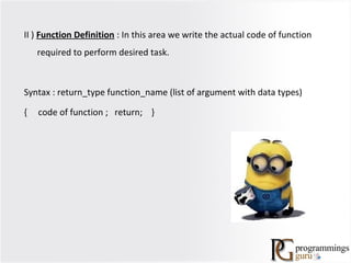 II ) Function Definition : In this area we write the actual code of function
required to perform desired task.
Syntax : return_type function_name (list of argument with data types)
{ code of function ; return; }
 