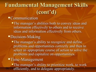 06/29/15 10
Fundamental Management SkillsFundamental Management Skills
(cont’d)(cont’d)
 CommunicationCommunication
 The manager’s abilities both to convey ideas andThe manager’s abilities both to convey ideas and
information effectively to others and to receiveinformation effectively to others and to receive
ideas and information effectively from others.ideas and information effectively from others.
 Decision-MakingDecision-Making
 The manager’s ability to recognize and defineThe manager’s ability to recognize and define
problems and opportunities correctly and then toproblems and opportunities correctly and then to
select an appropriate course of action to solve theselect an appropriate course of action to solve the
problems and capitalize on opportunities.problems and capitalize on opportunities.
 Time-ManagementTime-Management
 The manager’s ability to prioritize work, to workThe manager’s ability to prioritize work, to work
efficiently, and to delegate appropriately.efficiently, and to delegate appropriately.
 