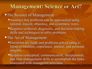 06/29/15 11
Management: Science or Art?Management: Science or Art?
 The Science of ManagementThe Science of Management
 Assumes that problems can be approached usingAssumes that problems can be approached using
rational, logical, objective, and systematic ways.rational, logical, objective, and systematic ways.
 Requires technical, diagnostic, and decision-makingRequires technical, diagnostic, and decision-making
skills and techniques to solve problems.skills and techniques to solve problems.
 The Art of ManagementThe Art of Management
 Decisions are made and problems solved using aDecisions are made and problems solved using a
blend of intuition, experience, instinct, and personalblend of intuition, experience, instinct, and personal
insights.insights.
 Requires conceptual, communication, interpersonal,Requires conceptual, communication, interpersonal,
and time-management skills to accomplish the tasksand time-management skills to accomplish the tasks
associated with managerial activities.associated with managerial activities.
 