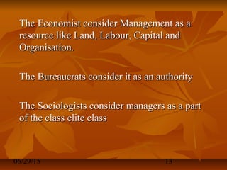 06/29/15 13
The Economist consider Management as aThe Economist consider Management as a
resource like Land, Labour, Capital andresource like Land, Labour, Capital and
Organisation.Organisation.
The Bureaucrats consider it as an authorityThe Bureaucrats consider it as an authority
The Sociologists consider managers as a partThe Sociologists consider managers as a part
of the class elite classof the class elite class
 