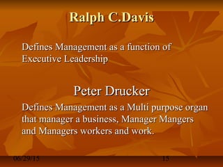 06/29/15 15
Ralph C.DavisRalph C.Davis
Defines Management as a function ofDefines Management as a function of
Executive LeadershipExecutive Leadership
Peter DruckerPeter Drucker
Defines Management as a Multi purpose organDefines Management as a Multi purpose organ
that manager a business, Manager Mangersthat manager a business, Manager Mangers
and Managers workers and work.and Managers workers and work.
 