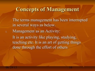 06/29/15 16
Concepts of ManagementConcepts of Management
The terms management has been interruptedThe terms management has been interrupted
in several ways as below.in several ways as below.
i.i. Management as an Activity:Management as an Activity:
It is an activity like playing, studying,It is an activity like playing, studying,
teaching etc. It is an art of getting thingsteaching etc. It is an art of getting things
done through the effort of othersdone through the effort of others
 